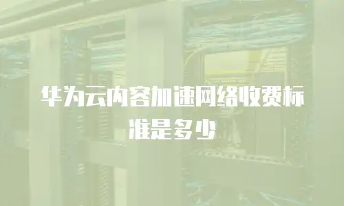 华为云内容加速网络收费标准是多少