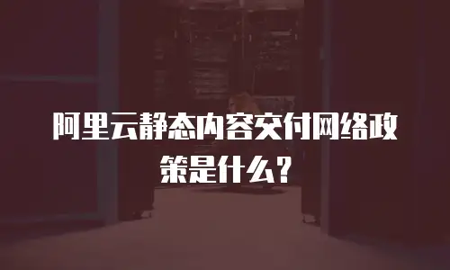 阿里云静态内容交付网络政策是什么？