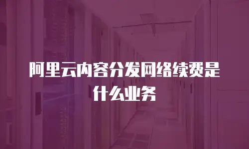阿里云内容分发网络续费是什么业务