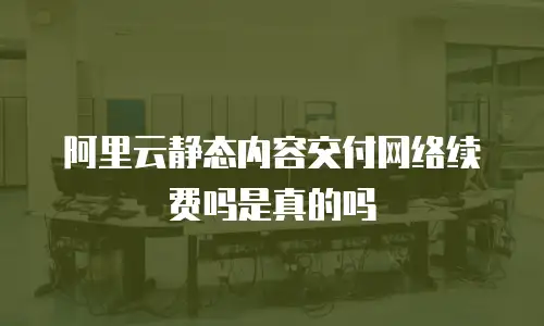 阿里云静态内容交付网络续费吗是真的吗