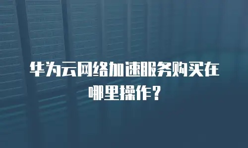 华为云网络加速服务购买在哪里操作？