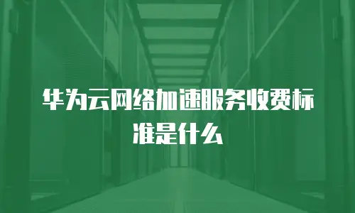 华为云网络加速服务收费标准是什么