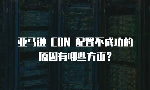 亚马逊 CDN 配置不成功的原因有哪些方面？