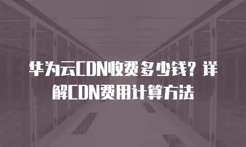 华为云CDN收费多少钱？详解CDN费用计算方法
