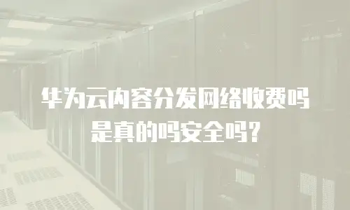 华为云内容分发网络收费吗是真的吗安全吗？