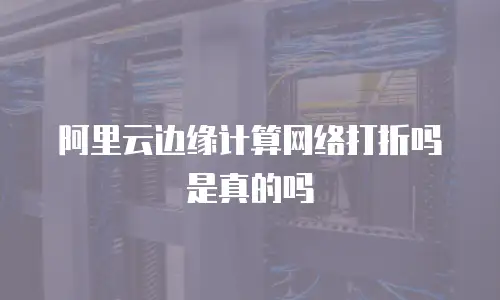 阿里云边缘计算网络打折吗是真的吗