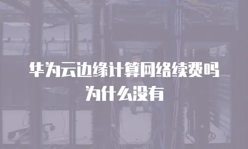 华为云边缘计算网络续费吗为什么没有