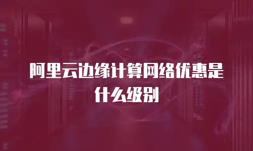 阿里云边缘计算网络优惠是什么级别