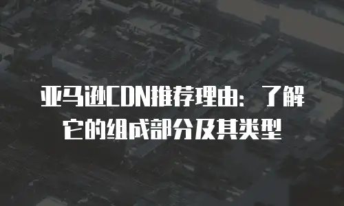 亚马逊CDN推荐理由：了解它的组成部分及其类型