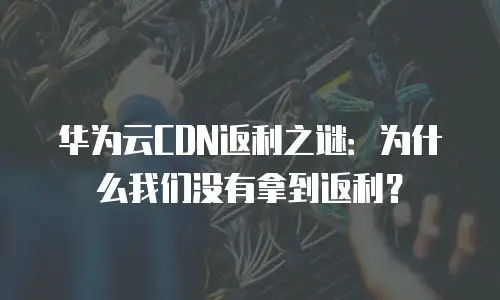 华为云CDN返利之谜：为什么我们没有拿到返利？