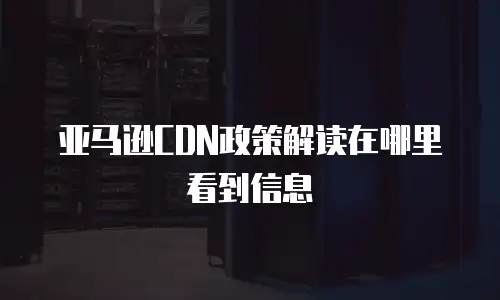 亚马逊CDN政策解读在哪里看到信息