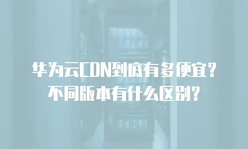 华为云CDN到底有多便宜？不同版本有什么区别？