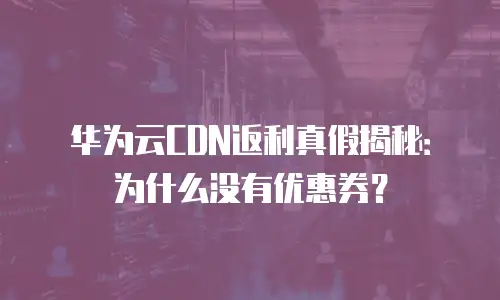 华为云CDN返利真假揭秘：为什么没有优惠券？
