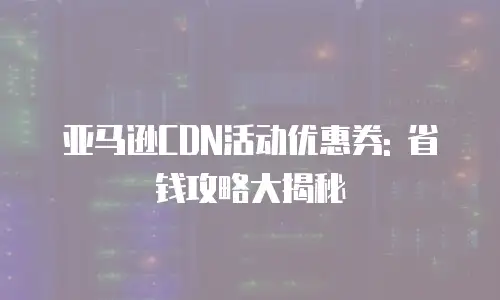 亚马逊CDN活动优惠券: 省钱攻略大揭秘