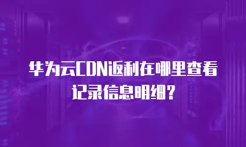 华为云CDN返利在哪里查看记录信息明细？