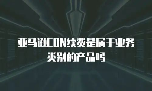 亚马逊CDN续费是属于业务类别的产品吗