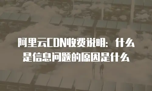 阿里云CDN收费说明：什么是信息问题的原因是什么