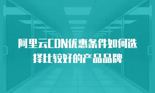 阿里云CDN优惠条件如何选择比较好的产品品牌