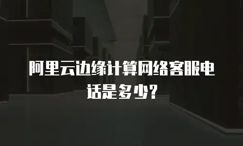 阿里云边缘计算网络客服电话是多少？