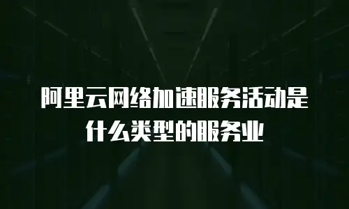 阿里云网络加速服务活动是什么类型的服务业