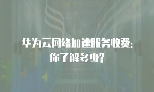 华为云网络加速服务收费: 你了解多少?