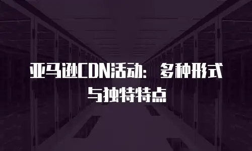 亚马逊CDN活动：多种形式与独特特点