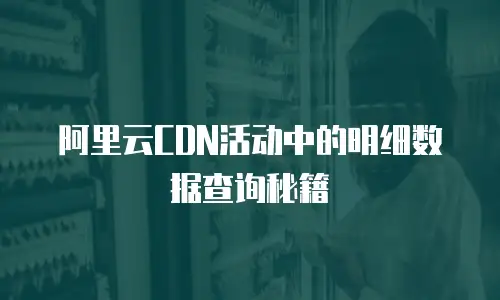 阿里云CDN活动中的明细数据查询秘籍