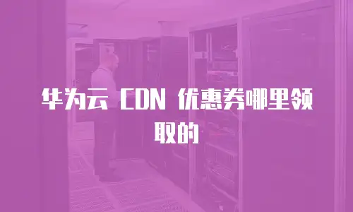 华为云 CDN 优惠券哪里领取的
