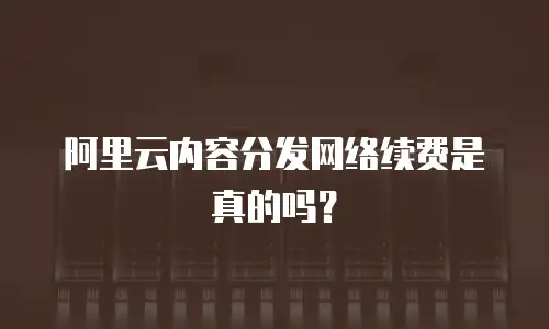 阿里云内容分发网络续费是真的吗？