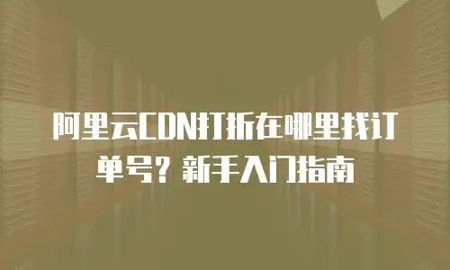 阿里云CDN打折在哪里找订单号？新手入门指南