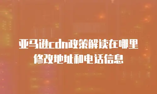亚马逊cdn政策解读在哪里修改地址和电话信息