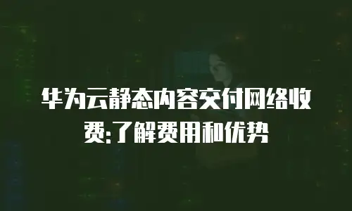 华为云静态内容交付网络收费:了解费用和优势