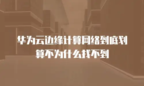 华为云边缘计算网络到底划算不为什么找不到