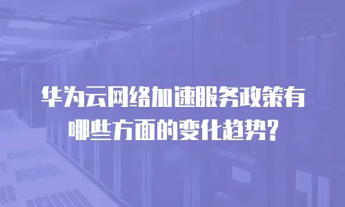华为云网络加速服务政策有哪些方面的变化趋势?