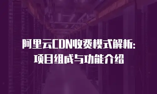 阿里云CDN收费模式解析：项目组成与功能介绍