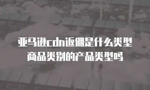 亚马逊cdn返佣是什么类型商品类别的产品类型吗