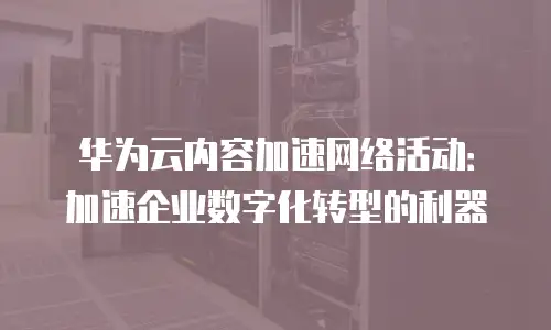 华为云内容加速网络活动：加速企业数字化转型的利器