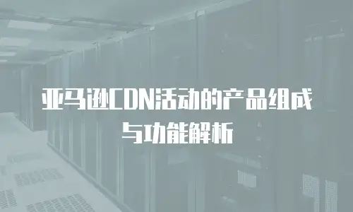 亚马逊CDN活动的产品组成与功能解析