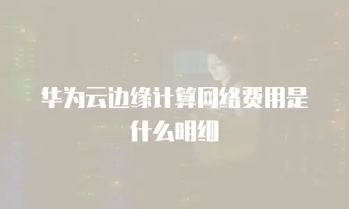 华为云边缘计算网络费用是什么明细