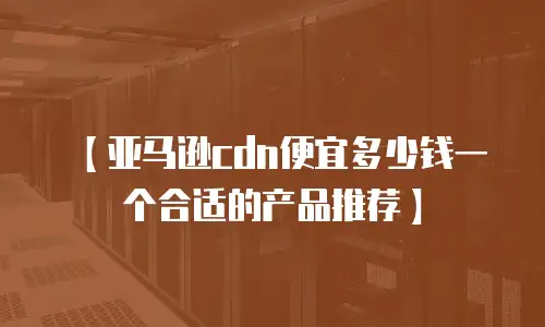 【亚马逊cdn便宜多少钱一个合适的产品推荐】