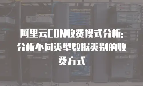 阿里云CDN收费模式分析: 分析不同类型数据类别的收费方式