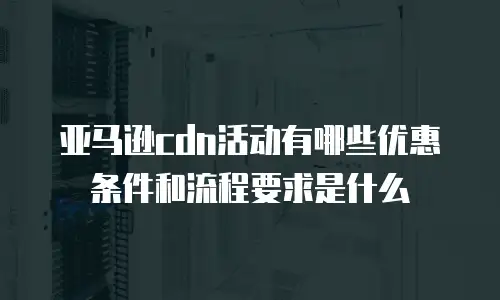 亚马逊cdn活动有哪些优惠条件和流程要求是什么