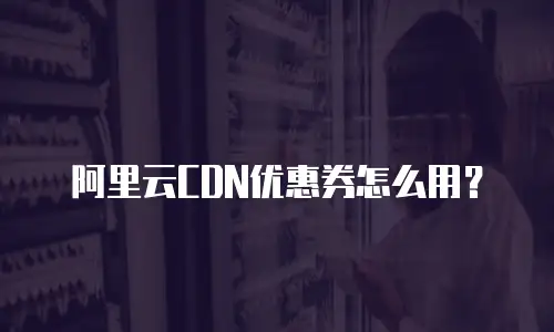阿里云CDN优惠券怎么用？