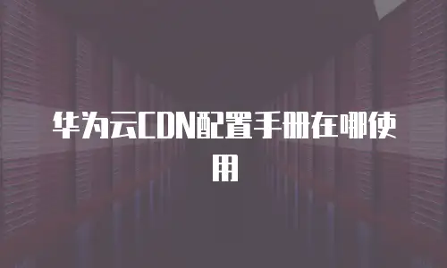 华为云CDN配置手册在哪使用