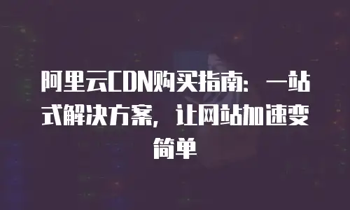 阿里云CDN购买指南：一站式解决方案，让网站加速变简单
