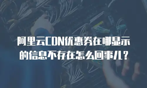 阿里云CDN优惠券在哪显示的信息不存在怎么回事儿？