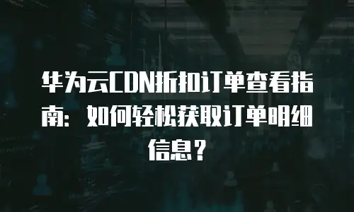 华为云CDN折扣订单查看指南：如何轻松获取订单明细信息？