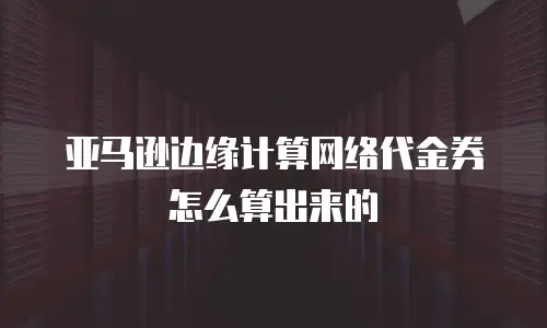 亚马逊边缘计算网络代金券怎么算出来的