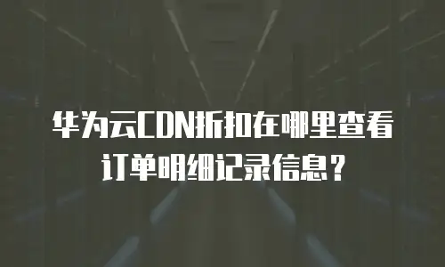 华为云CDN折扣在哪里查看订单明细记录信息？