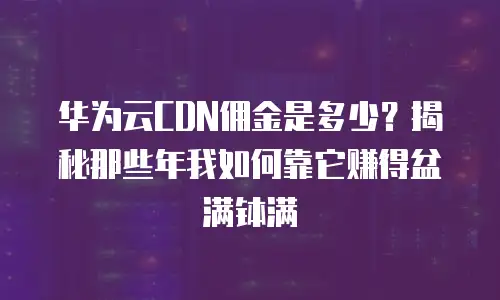 华为云CDN佣金是多少？揭秘那些年我如何靠它赚得盆满钵满